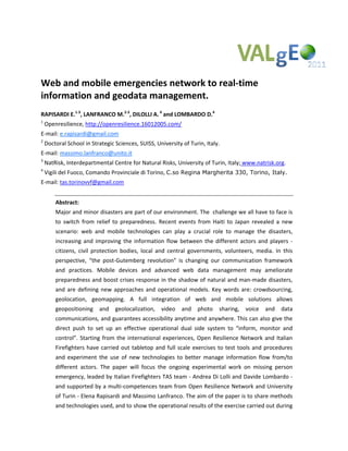 
Web and mobile emergencies network to real‐time 
information and geodata management. 
RAPISARDI E.1‐3, LANFRANCO M.2‐3, DILOLLI A. 4 and LOMBARDO D.4
1
     Openresilience, http://openresilience.16012005.com/
E‐mail: e.rapisardi@gmail.com
2
     Doctoral School in Strategic Sciences, SUISS, University of Turin, Italy. 
E‐mail: massimo.lanfranco@unito.it
3
     NatRisk, Interdepartmental Centre for Natural Risks, University of Turin, Italy; www.natrisk.org. 
4
     Vigili del Fuoco, Comando Provinciale di Torino, C.so Regina Margherita 330, Torino, Italy.
E‐mail: tas.torinovvf@gmail.com
 
         Abstract: 
         Major and minor disasters are part of our environment. The  challenge we all have to face is 
         to  switch  from  relief  to  preparedness.  Recent  events  from  Haiti  to  Japan  revealed  a  new 
         scenario:  web  and  mobile  technologies  can  play  a  crucial  role  to  manage  the  disasters, 
         increasing  and  improving  the  information  flow  between  the  different  actors  and  players  ‐ 
         citizens,  civil  protection  bodies,  local  and  central  governments,  volunteers,  media.  In  this 
         perspective,  “the  post‐Gutemberg  revolution”  is  changing  our  communication  framework 
         and  practices.  Mobile  devices  and  advanced  web  data  management  may  ameliorate 
         preparedness and boost crises response in the shadow of natural and man‐made disasters, 
         and  are  defining  new  approaches  and  operational  models.  Key  words  are:  crowdsourcing, 
         geolocation,  geomapping.  A  full  integration  of  web  and  mobile  solutions  allows 
         geopositioning  and  geolocalization,  video  and  photo  sharing,  voice  and  data 
         communications, and guarantees accessibility anytime and anywhere. This can also give the 
         direct  push  to  set  up  an  effective  operational  dual  side  system  to  “inform,  monitor  and 
         control”.  Starting  from  the  international  experiences,  Open  Resilience  Network  and  Italian 
         Firefighters  have  carried  out  tabletop  and  full  scale  exercises  to  test  tools  and  procedures 
         and  experiment  the  use  of  new  technologies  to  better  manage  information  flow  from/to 
         different  actors.  The  paper  will  focus  the  ongoing  experimental  work  on  missing  person 
         emergency, leaded by Italian Firefighters TAS team ‐ Andrea Di Lolli and Davide Lombardo ‐ 
         and supported by a multi‐competences team from Open Resilience Network and University 
         of Turin ‐ Elena Rapisardi and Massimo Lanfranco. The aim of the paper is to share methods 
         and technologies used, and to show the operational results of the exercise carried out during 
 
