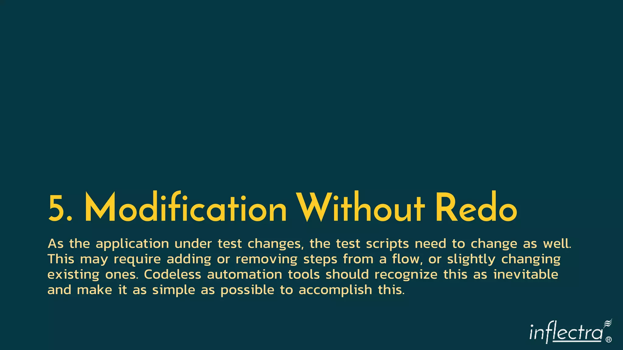 ®
5. Modification Without Redo
As the application under test changes, the test scripts need to change as well.
This may require adding or removing steps from a flow, or slightly changing
existing ones. Codeless automation tools should recognize this as inevitable
and make it as simple as possible to accomplish this.
 