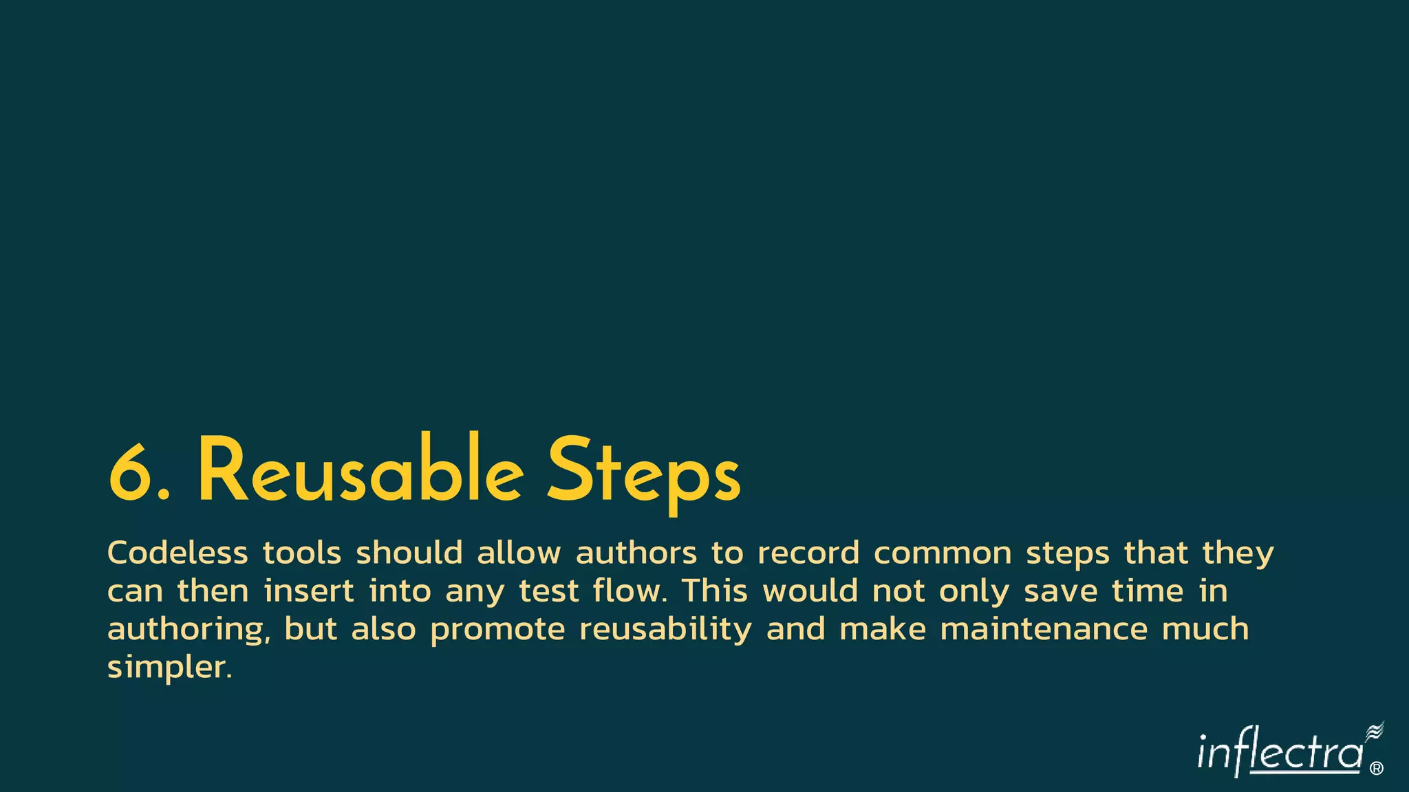 ®
6. Reusable Steps
Codeless tools should allow authors to record common steps that they
can then insert into any test flow. This would not only save time in
authoring, but also promote reusability and make maintenance much
simpler.
 