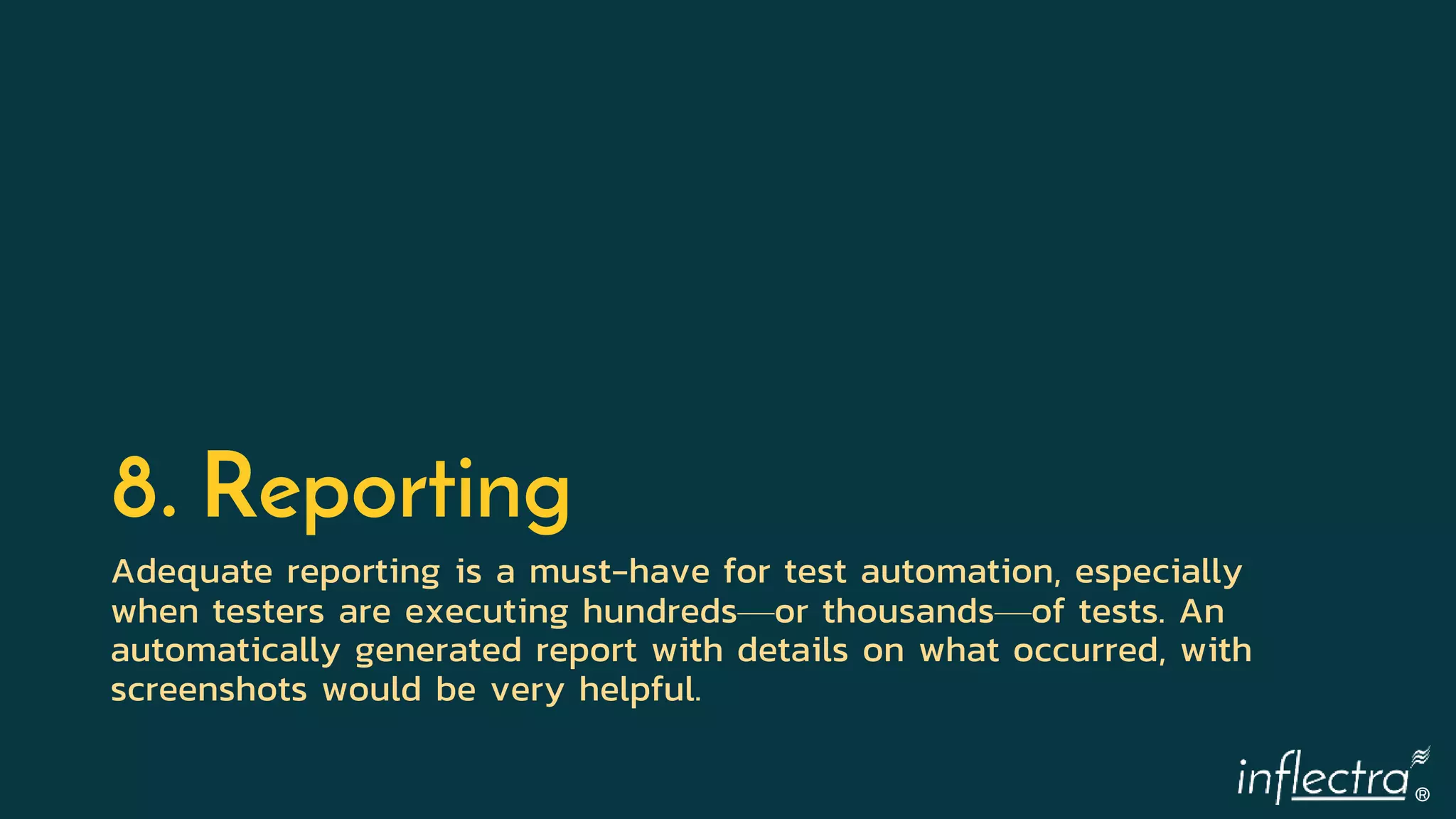 ®
8. Reporting
Adequate reporting is a must-have for test automation, especially
when testers are executing hundreds—or thousands—of tests. An
automatically generated report with details on what occurred, with
screenshots would be very helpful.
 