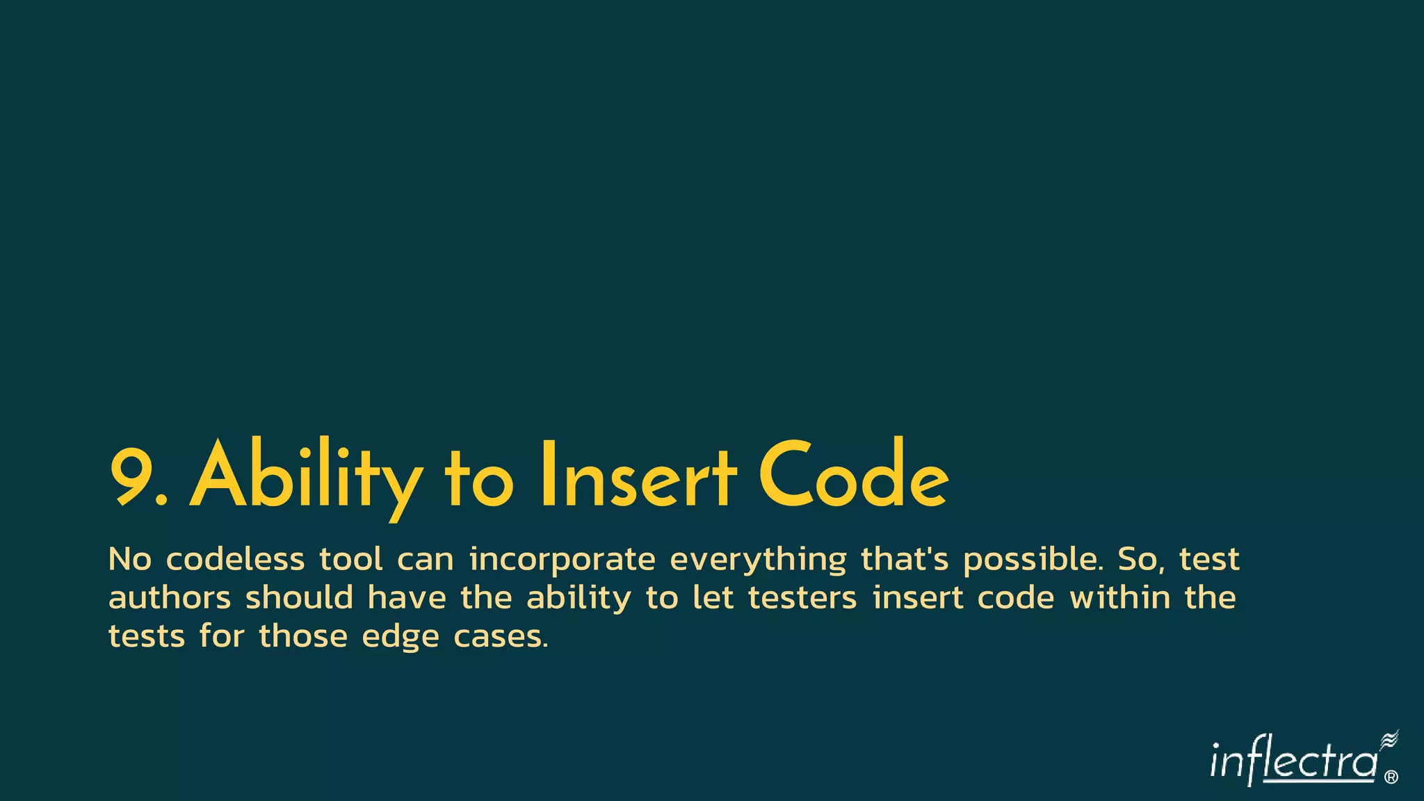®
9. Ability to Insert Code
No codeless tool can incorporate everything that's possible. So, test
authors should have the ability to let testers insert code within the
tests for those edge cases.
 