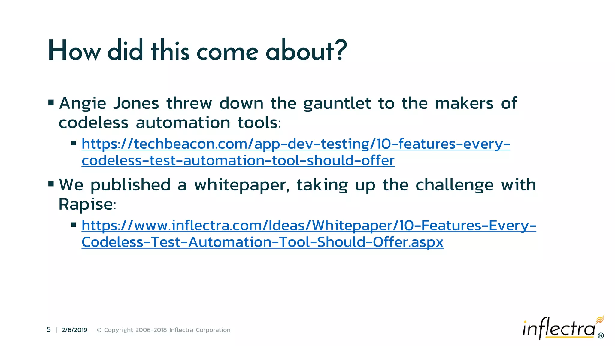 ®
5 | 2/6/2019 © Copyright 2006-2018 Inflectra Corporation
®
How did this come about?
 Angie Jones threw down the gauntlet to the makers of
codeless automation tools:
 https://techbeacon.com/app-dev-testing/10-features-every-
codeless-test-automation-tool-should-offer
 We published a whitepaper, taking up the challenge with
Rapise:
 https://www.inflectra.com/Ideas/Whitepaper/10-Features-Every-
Codeless-Test-Automation-Tool-Should-Offer.aspx
 