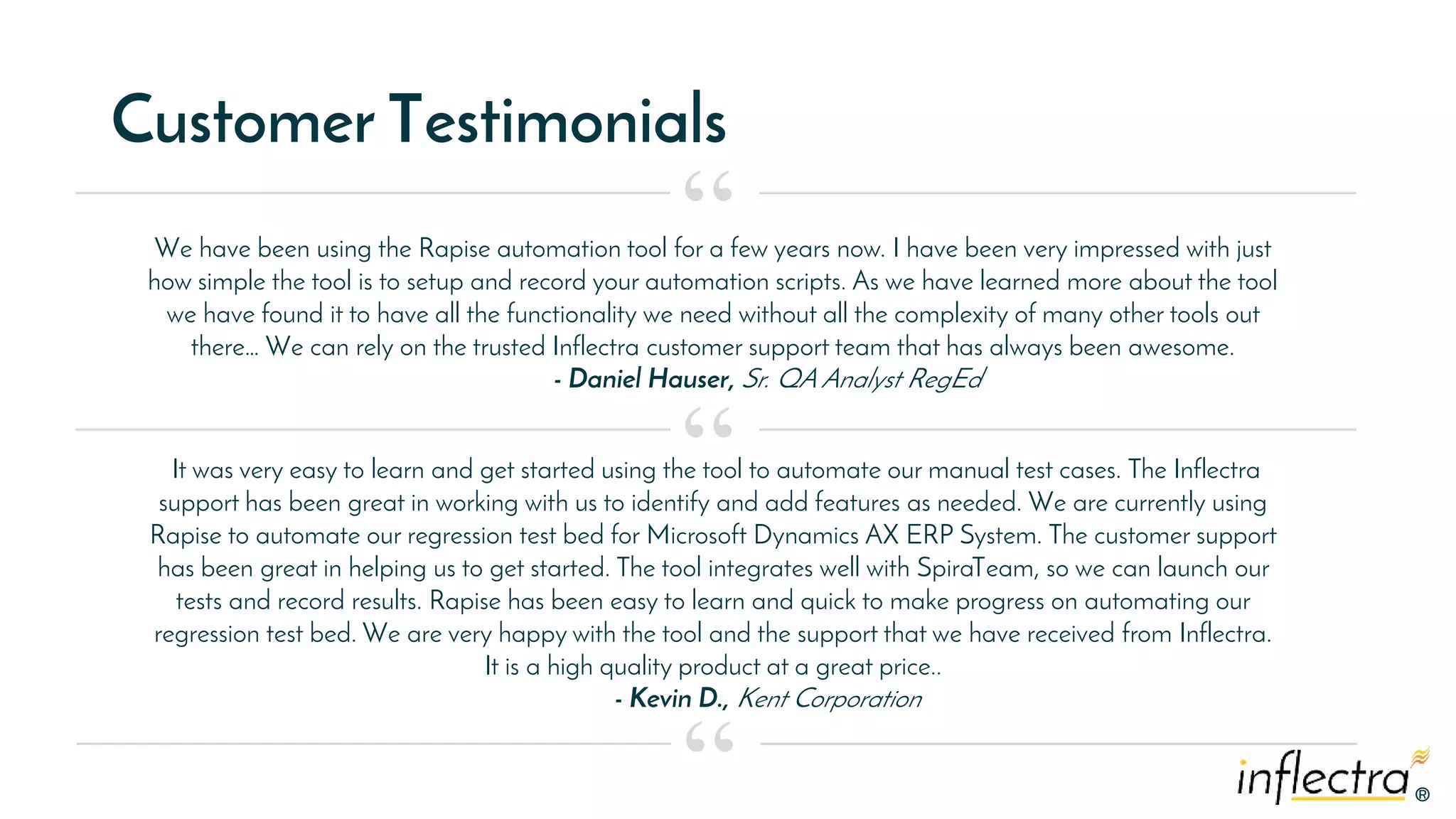 ®®
Customer Testimonials
We have been using the Rapise automation tool for a few years now. I have been very impressed with just
how simple the tool is to setup and record your automation scripts. As we have learned more about the tool
we have found it to have all the functionality we need without all the complexity of many other tools out
there… We can rely on the trusted Inflectra customer support team that has always been awesome.
- Daniel Hauser, Sr. QA Analyst RegEd
“
“
“
It was very easy to learn and get started using the tool to automate our manual test cases. The Inflectra
support has been great in working with us to identify and add features as needed. We are currently using
Rapise to automate our regression test bed for Microsoft Dynamics AX ERP System. The customer support
has been great in helping us to get started. The tool integrates well with SpiraTeam, so we can launch our
tests and record results. Rapise has been easy to learn and quick to make progress on automating our
regression test bed. We are very happy with the tool and the support that we have received from Inflectra.
It is a high quality product at a great price..
- Kevin D., Kent Corporation
 