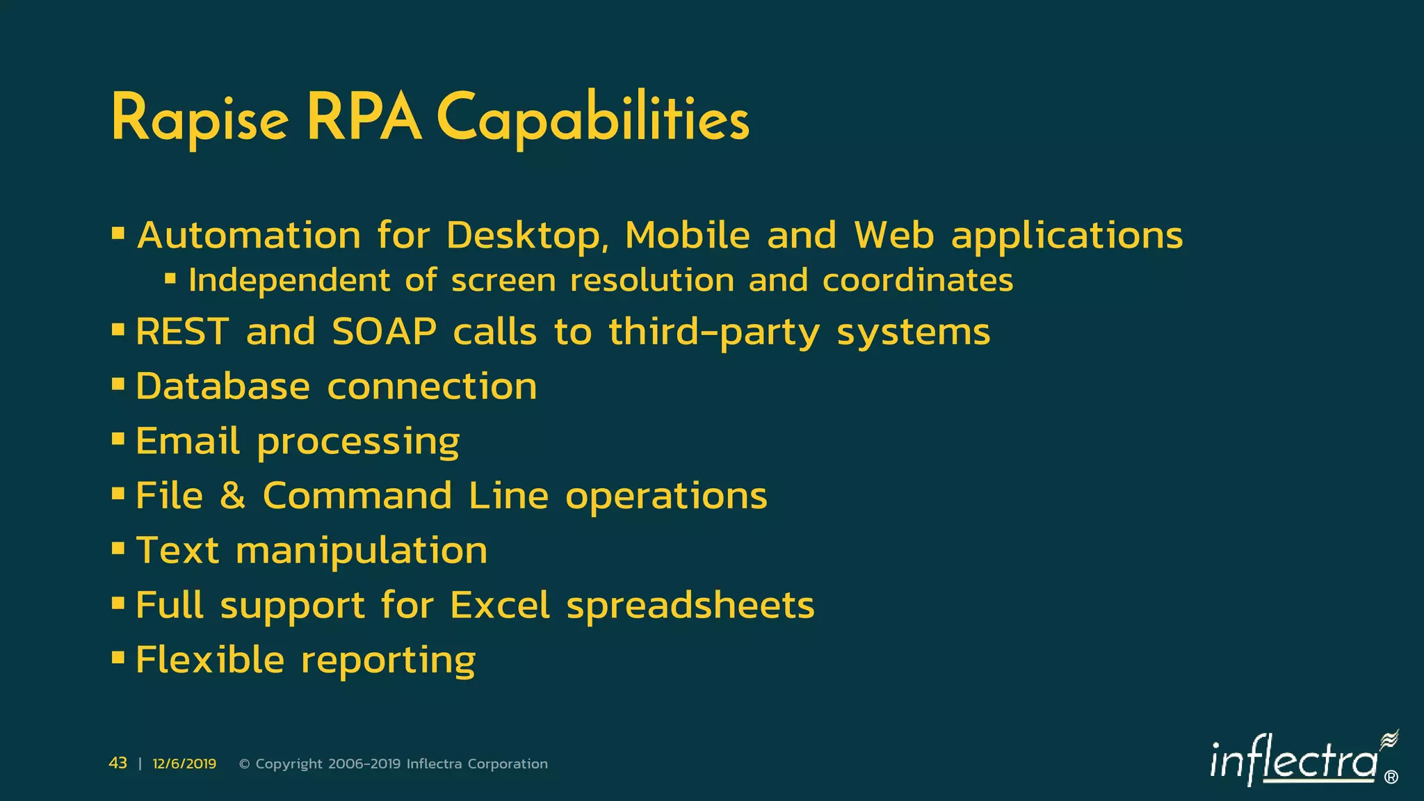 ®
43 | 12/6/2019 © Copyright 2006-2019 Inflectra Corporation
Rapise RPA Capabilities
 Automation for Desktop, Mobile and Web applications
 Independent of screen resolution and coordinates
 REST and SOAP calls to third-party systems
 Database connection
 Email processing
 File & Command Line operations
 Text manipulation
 Full support for Excel spreadsheets
 Flexible reporting
 