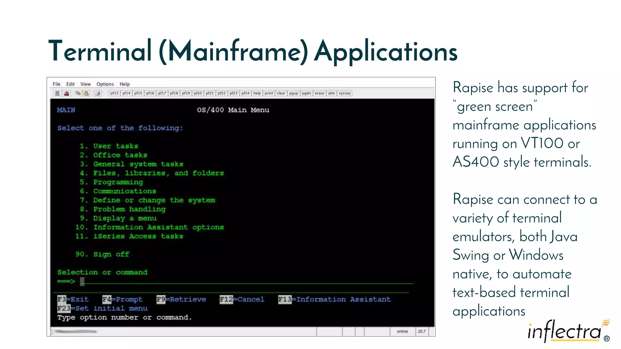 ®
®
Terminal (Mainframe) Applications
Rapise has support for
“green screen”
mainframe applications
running on VT100 or
AS400 style terminals.
Rapise can connect to a
variety of terminal
emulators, both Java
Swing or Windows
native, to automate
text-based terminal
applications
 