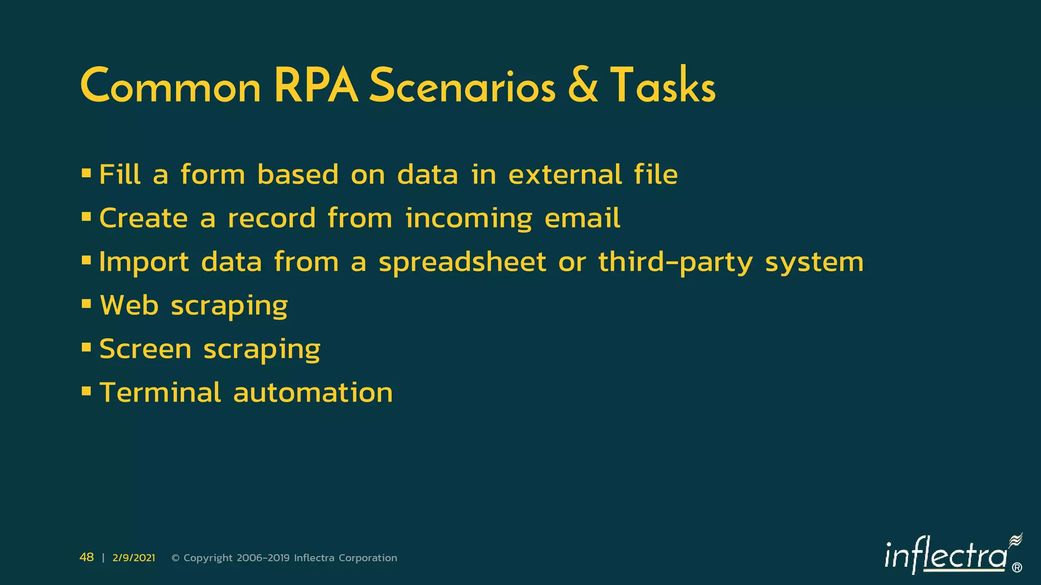 ®
48 | 2/9/2021 © Copyright 2006-2019 Inflectra Corporation
Common RPA Scenarios & Tasks
 Fill a form based on data in external file
 Create a record from incoming email
 Import data from a spreadsheet or third-party system
 Web scraping
 Screen scraping
 Terminal automation
 