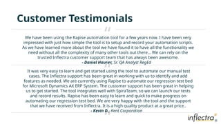 ®
®
Customer Testimonials
We have been using the Rapise automation tool for a few years now. I have been very
impressed with just how simple the tool is to setup and record your automation scripts.
As we have learned more about the tool we have found it to have all the functionality we
need without all the complexity of many other tools out there… We can rely on the
trusted Inflectra customer support team that has always been awesome.
- Daniel Hauser, Sr. QA Analyst RegEd
“
“
“
It was very easy to learn and get started using the tool to automate our manual test
cases. The Inflectra support has been great in working with us to identify and add
features as needed. We are currently using Rapise to automate our regression test bed
for Microsoft Dynamics AX ERP System. The customer support has been great in helping
us to get started. The tool integrates well with SpiraTeam, so we can launch our tests
and record results. Rapise has been easy to learn and quick to make progress on
automating our regression test bed. We are very happy with the tool and the support
that we have received from Inflectra. It is a high quality product at a great price..
- Kevin D., Kent Corporation
 
