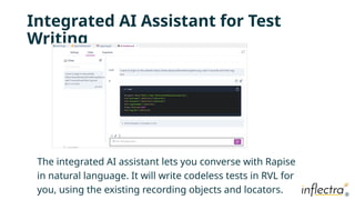 ®
®
Integrated AI Assistant for Test
Writing
The integrated AI assistant lets you converse with Rapise
in natural language. It will write codeless tests in RVL for
you, using the existing recording objects and locators.
 