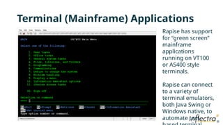 ®
®
Terminal (Mainframe) Applications
Rapise has support
for “green screen”
mainframe
applications
running on VT100
or AS400 style
terminals.
Rapise can connect
to a variety of
terminal emulators,
both Java Swing or
Windows native, to
automate text-
 