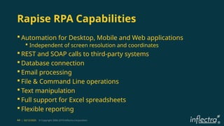 ®
44 | 02/12/2025 © Copyright 2006-2019 Inflectra Corporation
Rapise RPA Capabilities
 Automation for Desktop, Mobile and Web applications
 Independent of screen resolution and coordinates
 REST and SOAP calls to third-party systems
 Database connection
 Email processing
 File & Command Line operations
 Text manipulation
 Full support for Excel spreadsheets
 Flexible reporting
 