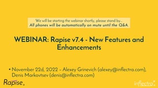 ®
WEBINAR: Rapise v7.4 - New Features and
Enhancements
• November 22d, 2022 – Alexey Grinevich (alexey@inflectra.com),
Denis Markovtsev (denis@inflectra.com)
We will be starting the webinar shortly, please stand by…
All phones will be automatically on mute until the Q&A.
 