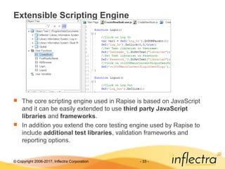 © Copyright 2006-2017, Inflectra Corporation - 33 -
Extensible Scripting Engine
 The core scripting engine used in Rapise is based on JavaScript
and it can be easily extended to use third party JavaScript
libraries and frameworks.
 In addition you extend the core testing engine used by Rapise to
include additional test libraries, validation frameworks and
reporting options.
 