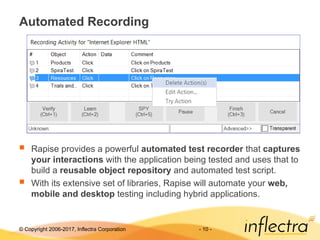 © Copyright 2006-2017, Inflectra Corporation - 10 -
Automated Recording
 Rapise provides a powerful automated test recorder that captures
your interactions with the application being tested and uses that to
build a reusable object repository and automated test script.
 With its extensive set of libraries, Rapise will automate your web,
mobile and desktop testing including hybrid applications.
 