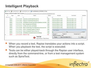 © Copyright 2006-2017, Inflectra Corporation - 12 -
Intelligent Playback
 When you record a test, Rapise translates your actions into a script.
When you playback the test, the script is executed.
 Tests can be either played-back through the Rapise user interface,
directly from the command-line, or from a test management system
such as SpiraTest.
 