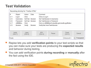 © Copyright 2006-2017, Inflectra Corporation - 13 -
Test Validation
 Rapise lets you add verification points to your test scripts so that
you can make sure your tests are producing the expected results
and behavior during testing.
 You can add verification points during recording or manually after
the fact using the IDE.
 