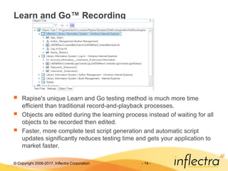 © Copyright 2006-2017, Inflectra Corporation - 14 -
Learn and Go™ Recording
 Rapise's unique Learn and Go testing method is much more time
efficient than traditional record-and-playback processes.
 Objects are edited during the learning process instead of waiting for all
objects to be recorded then edited.
 Faster, more complete test script generation and automatic script
updates significantly reduces testing time and gets your application to
market faster.
 