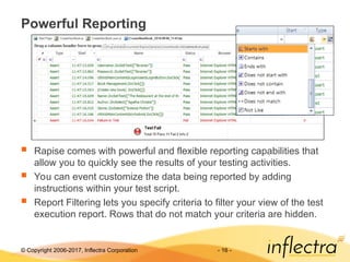 © Copyright 2006-2017, Inflectra Corporation - 16 -
Powerful Reporting
 Rapise comes with powerful and flexible reporting capabilities that
allow you to quickly see the results of your testing activities.
 You can event customize the data being reported by adding
instructions within your test script.
 Report Filtering lets you specify criteria to filter your view of the test
execution report. Rows that do not match your criteria are hidden.
 