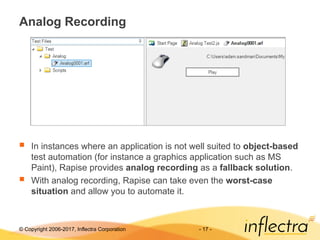 © Copyright 2006-2017, Inflectra Corporation - 17 -
Analog Recording
 In instances where an application is not well suited to object-based
test automation (for instance a graphics application such as MS
Paint), Rapise provides analog recording as a fallback solution.
 With analog recording, Rapise can take even the worst-case
situation and allow you to automate it.
 