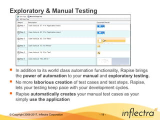 © Copyright 2006-2017, Inflectra Corporation - 18 -
Exploratory & Manual Testing
 In addition to its world class automation functionality, Rapise brings
the power of automation to your manual and exploratory testing.
 No more laborious creation of test cases and test steps. Rapise,
lets your testing keep pace with your development cycles.
 Rapise automatically creates your manual test cases as your
simply use the application
 