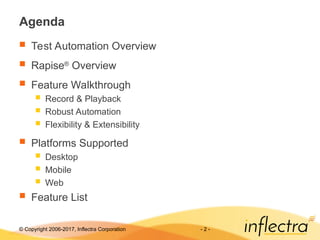 © Copyright 2006-2017, Inflectra Corporation - 2 -
Agenda
 Test Automation Overview
 Rapise®
Overview
 Feature Walkthrough
 Record & Playback
 Robust Automation
 Flexibility & Extensibility
 Platforms Supported
 Desktop
 Mobile
 Web
 Feature List
 