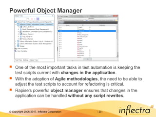 © Copyright 2006-2017, Inflectra Corporation - 20 -
Powerful Object Manager
 One of the most important tasks in test automation is keeping the
test scripts current with changes in the application.
 With the adoption of Agile methodologies, the need to be able to
adjust the test scripts to account for refactoring is critical.
 Rapise's powerful object manager ensures that changes in the
application can be handled without any script rewrites.
 