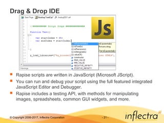 © Copyright 2006-2017, Inflectra Corporation - 21 -
Drag & Drop IDE
 Rapise scripts are written in JavaScript (Microsoft JScript).
 You can run and debug your script using the full featured integrated
JavaScript Editor and Debugger.
 Rapise includes a testing API, with methods for manipulating
images, spreadsheets, common GUI widgets, and more.
 