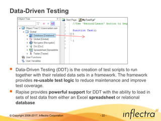 © Copyright 2006-2017, Inflectra Corporation - 22 -
Data-Driven Testing
 Data-Driven Testing (DDT) is the creation of test scripts to run
together with their related data sets in a framework. The framework
provides re-usable test logic to reduce maintenance and improve
test coverage.
 Rapise provides powerful support for DDT with the ability to load in
sets of test data from either an Excel spreadsheet or relational
database
 