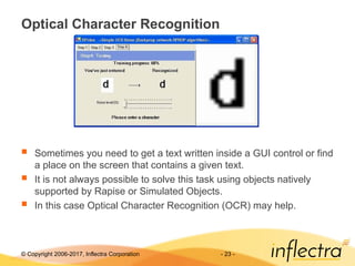 © Copyright 2006-2017, Inflectra Corporation - 23 -
Optical Character Recognition
 Sometimes you need to get a text written inside a GUI control or find
a place on the screen that contains a given text.
 It is not always possible to solve this task using objects natively
supported by Rapise or Simulated Objects.
 In this case Optical Character Recognition (OCR) may help.
 
