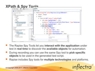 © Copyright 2006-2017, Inflectra Corporation - 27 -
XPath & Spy Tools
 The Rapise Spy Tools let you interact with the application under
test in real time to discover the available objects for automation.
 During recording you can use the same Spy tool to pick specific
objects to be used in the generated test script.
 Rapise includes Spy tools for multiple technologies and platforms.
 