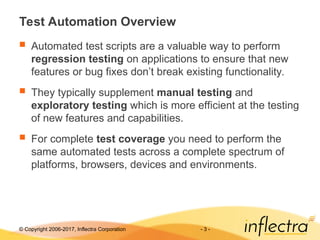 © Copyright 2006-2017, Inflectra Corporation - 3 -
Test Automation Overview
 Automated test scripts are a valuable way to perform
regression testing on applications to ensure that new
features or bug fixes don’t break existing functionality.
 They typically supplement manual testing and
exploratory testing which is more efficient at the testing
of new features and capabilities.
 For complete test coverage you need to perform the
same automated tests across a complete spectrum of
platforms, browsers, devices and environments.
 