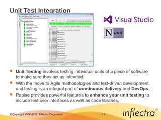 © Copyright 2006-2017, Inflectra Corporation - 31 -
Unit Test Integration
 Unit Testing involves testing individual units of a piece of software
to make sure they act as intended.
 With the move to Agile methodologies and test-driven development,
unit testing is an integral part of continuous delivery and DevOps.
 Rapise provides powerful features to enhance your unit testing to
include test user interfaces as well as code libraries.
 