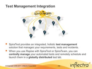 © Copyright 2006-2017, Inflectra Corporation - 32 -
Test Management Integration
 SpiraTest provides an integrated, holistic test management
solution that manages your requirements, tests and incidents.
 When you use Rapise with SpiraTest or SpiraTeam, you can
centrally manage your automated tests and remotely schedule and
launch them in a globally distributed test lab.
 