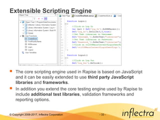© Copyright 2006-2017, Inflectra Corporation - 33 -
Extensible Scripting Engine
 The core scripting engine used in Rapise is based on JavaScript
and it can be easily extended to use third party JavaScript
libraries and frameworks.
 In addition you extend the core testing engine used by Rapise to
include additional test libraries, validation frameworks and
reporting options.
 