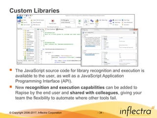 © Copyright 2006-2017, Inflectra Corporation - 34 -
Custom Libraries
 The JavaScript source code for library recognition and execution is
available to the user, as well as a JavaScript Application
Programming Interface (API).
 New recognition and execution capabilities can be added to
Rapise by the end user and shared with colleagues, giving your
team the flexibility to automate where other tools fail.
 
