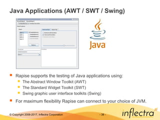 © Copyright 2006-2017, Inflectra Corporation - 38 -
Java Applications (AWT / SWT / Swing)
 Rapise supports the testing of Java applications using:
 The Abstract Window Toolkit (AWT)
 The Standard Widget Toolkit (SWT)
 Swing graphic user interface toolkits (Swing)
 For maximum flexibility Rapise can connect to your choice of JVM.
 