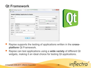 © Copyright 2006-2017, Inflectra Corporation - 39 -
Qt Framework
 Rapise supports the testing of applications written in the cross-
platform Qt Framework.
 Rapise can test applications using a wide variety of different Qt
widgets, making it an ideal choice for testing Qt applications.
 