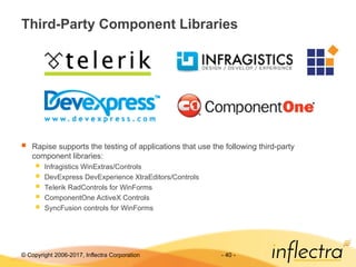 © Copyright 2006-2017, Inflectra Corporation - 40 -
Third-Party Component Libraries
 Rapise supports the testing of applications that use the following third-party
component libraries:
 Infragistics WinExtras/Controls
 DevExpress DevExperience XtraEditors/Controls
 Telerik RadControls for WinForms
 ComponentOne ActiveX Controls
 SyncFusion controls for WinForms
 