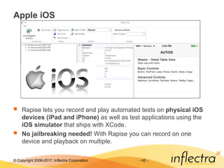 © Copyright 2006-2017, Inflectra Corporation - 42 -
Apple iOS
 Rapise lets you record and play automated tests on physical iOS
devices (iPad and iPhone) as well as test applications using the
iOS simulator that ships with XCode.
 No jailbreaking needed! With Rapise you can record on one
device and playback on multiple.
 