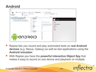 © Copyright 2006-2017, Inflectra Corporation - 43 -
Android
 Rapise lets you record and play automated tests on real Android
devices (e.g. Nexus, Galaxy) as well as test applications using the
Android simulator.
 With Rapise you have the powerful interactive Object Spy that
makes it easy to record on one device and playback on multiple.
 