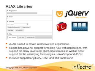 © Copyright 2006-2017, Inflectra Corporation - 46 -
AJAX Libraries
 AJAX is used to create interactive web applications.
 Rapise has powerful support for testing Ajax web applications, with
support for many JavaScript client-side libraries as well as direct
support for the underlying technologies - JavaScript and JSON.
 Includes support for jQuery, GWT and YUI frameworks
 