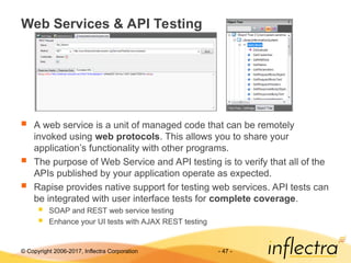 © Copyright 2006-2017, Inflectra Corporation - 47 -
Web Services & API Testing
 A web service is a unit of managed code that can be remotely
invoked using web protocols. This allows you to share your
application’s functionality with other programs.
 The purpose of Web Service and API testing is to verify that all of the
APIs published by your application operate as expected.
 Rapise provides native support for testing web services. API tests can
be integrated with user interface tests for complete coverage.
 SOAP and REST web service testing
 Enhance your UI tests with AJAX REST testing
 