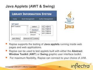© Copyright 2006-2017, Inflectra Corporation - 49 -
Java Applets (AWT & Swing)
 Rapise supports the testing of Java applets running inside web
pages and web applications.
 Rapise can be used to test applets built with either the Abstract
Window Toolkit (AWT) or Swing graphic user interface toolkit.
 For maximum flexibility, Rapise can connect to your choice of JVM.
 
