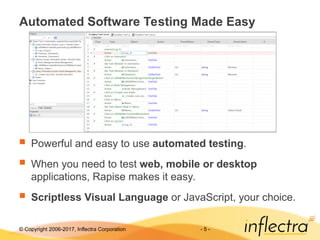 © Copyright 2006-2017, Inflectra Corporation - 5 -
Automated Software Testing Made Easy
 Powerful and easy to use automated testing.
 When you need to test web, mobile or desktop
applications, Rapise makes it easy.
 Scriptless Visual Language or JavaScript, your choice.
 