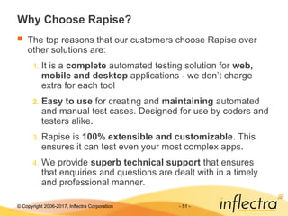 © Copyright 2006-2017, Inflectra Corporation - 51 -
Why Choose Rapise?
 The top reasons that our customers choose Rapise over
other solutions are:
1. It is a complete automated testing solution for web,
mobile and desktop applications - we don’t charge
extra for each tool
2. Easy to use for creating and maintaining automated
and manual test cases. Designed for use by coders and
testers alike.
3. Rapise is 100% extensible and customizable. This
ensures it can test even your most complex apps.
4. We provide superb technical support that ensures
that enquiries and questions are dealt with in a timely
and professional manner.
 