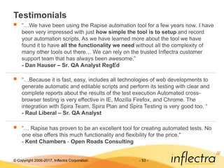 © Copyright 2006-2017, Inflectra Corporation - 53 -
Testimonials
 “…We have been using the Rapise automation tool for a few years now. I have
been very impressed with just how simple the tool is to setup and record
your automation scripts. As we have learned more about the tool we have
found it to have all the functionality we need without all the complexity of
many other tools out there… We can rely on the trusted Inflectra customer
support team that has always been awesome.”
- Dan Hauser – Sr. QA Analyst RegEd
 “…Because it is fast, easy, includes all technologies of web developments to
generate automatic and editable scripts and perform its testing with clear and
complete reports about the results of the test execution Automated cross-
browser testing is very effective in IE, Mozilla Firefox, and Chrome. The
integration with Spira Team, Spira Plan and Spira Testing is very good too. “
- Raul Liberal – Sr. QA Analyst
 “… Rapise has proven to be an excellent tool for creating automated tests. No
one else offers this much functionality and flexibility for the price."
- Kent Chambers - Open Roads Consulting
 