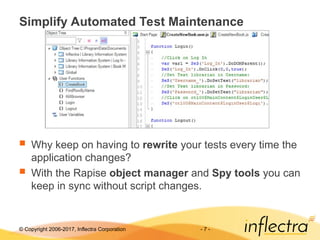 © Copyright 2006-2017, Inflectra Corporation - 7 -
Simplify Automated Test Maintenance
 Why keep on having to rewrite your tests every time the
application changes?
 With the Rapise object manager and Spy tools you can
keep in sync without script changes.
 
