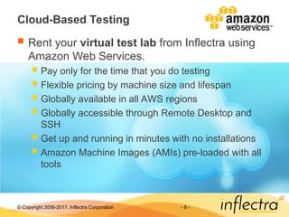 © Copyright 2006-2017, Inflectra Corporation - 8 -
Cloud-Based Testing
 Rent your virtual test lab from Inflectra using
Amazon Web Services.
 Pay only for the time that you do testing
 Flexible pricing by machine size and lifespan
 Globally available in all AWS regions
 Globally accessible through Remote Desktop and
SSH
 Get up and running in minutes with no installations
 Amazon Machine Images (AMIs) pre-loaded with all
tools
 