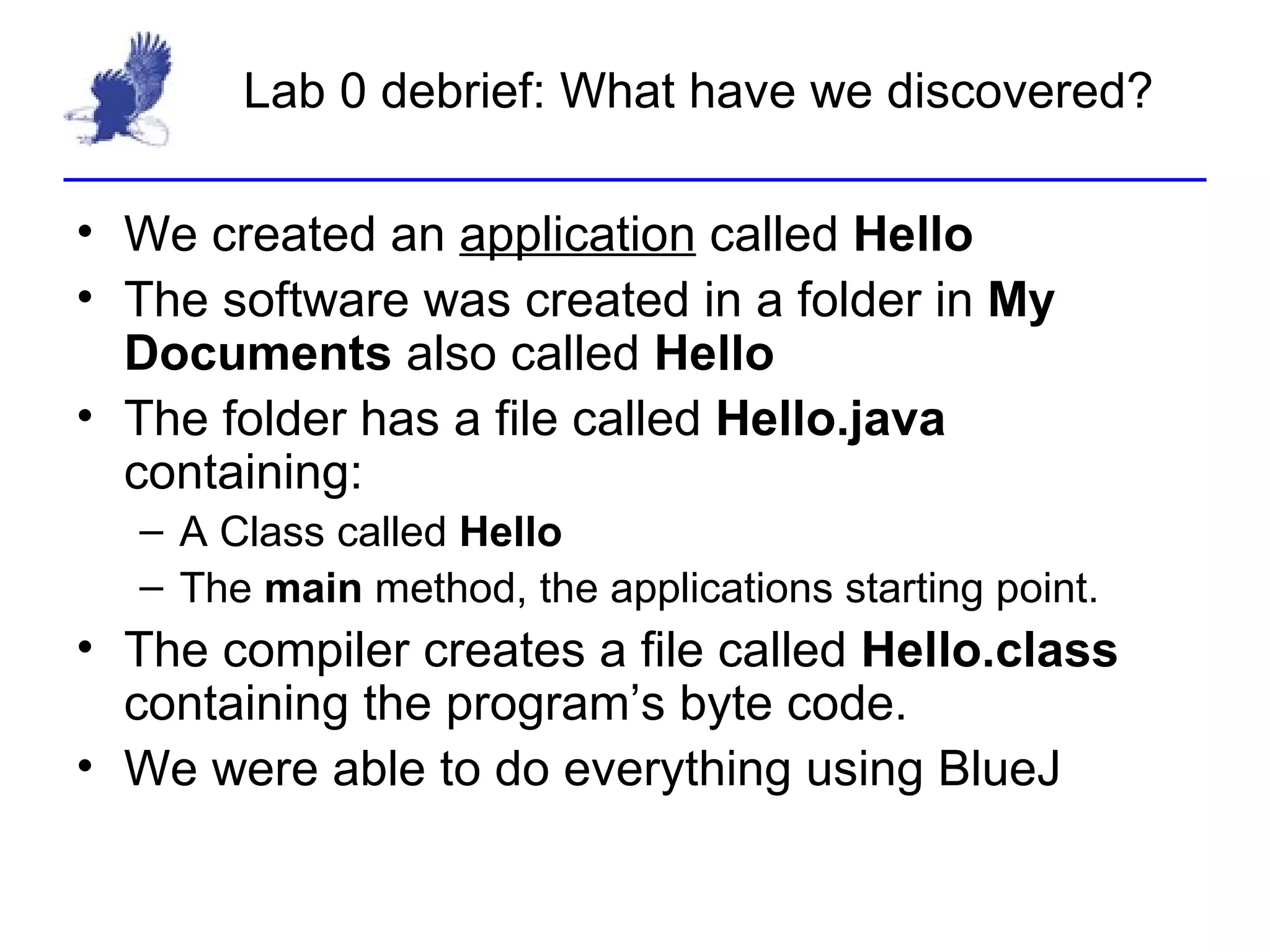 Lab 0 debrief: What have we discovered? We created an  application  called  Hello The software was created in a folder in  My Documents  also called  Hello The folder has a file called  Hello.java  containing: A Class called  Hello The  main  method, the applications starting point. The compiler creates a file called  Hello.class  containing the program’s byte code. We were able to do everything using BlueJ 