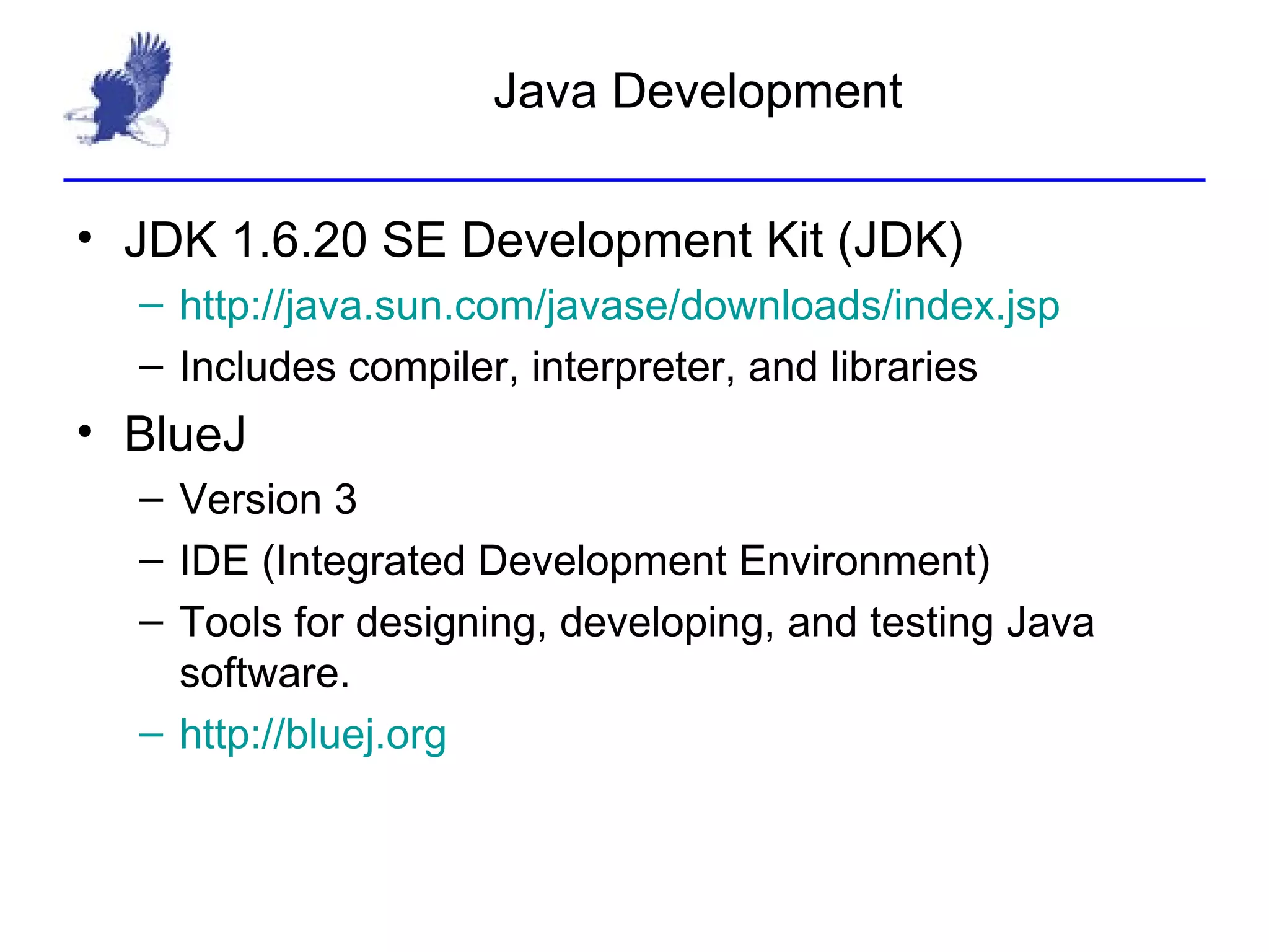 Java Development JDK 1.6.20 SE Development Kit (JDK) http:// java.sun.com/javase/downloads/index.jsp Includes compiler, interpreter, and libraries BlueJ Version 3 IDE (Integrated Development Environment) Tools for designing, developing, and testing Java software. http:// bluej.org 