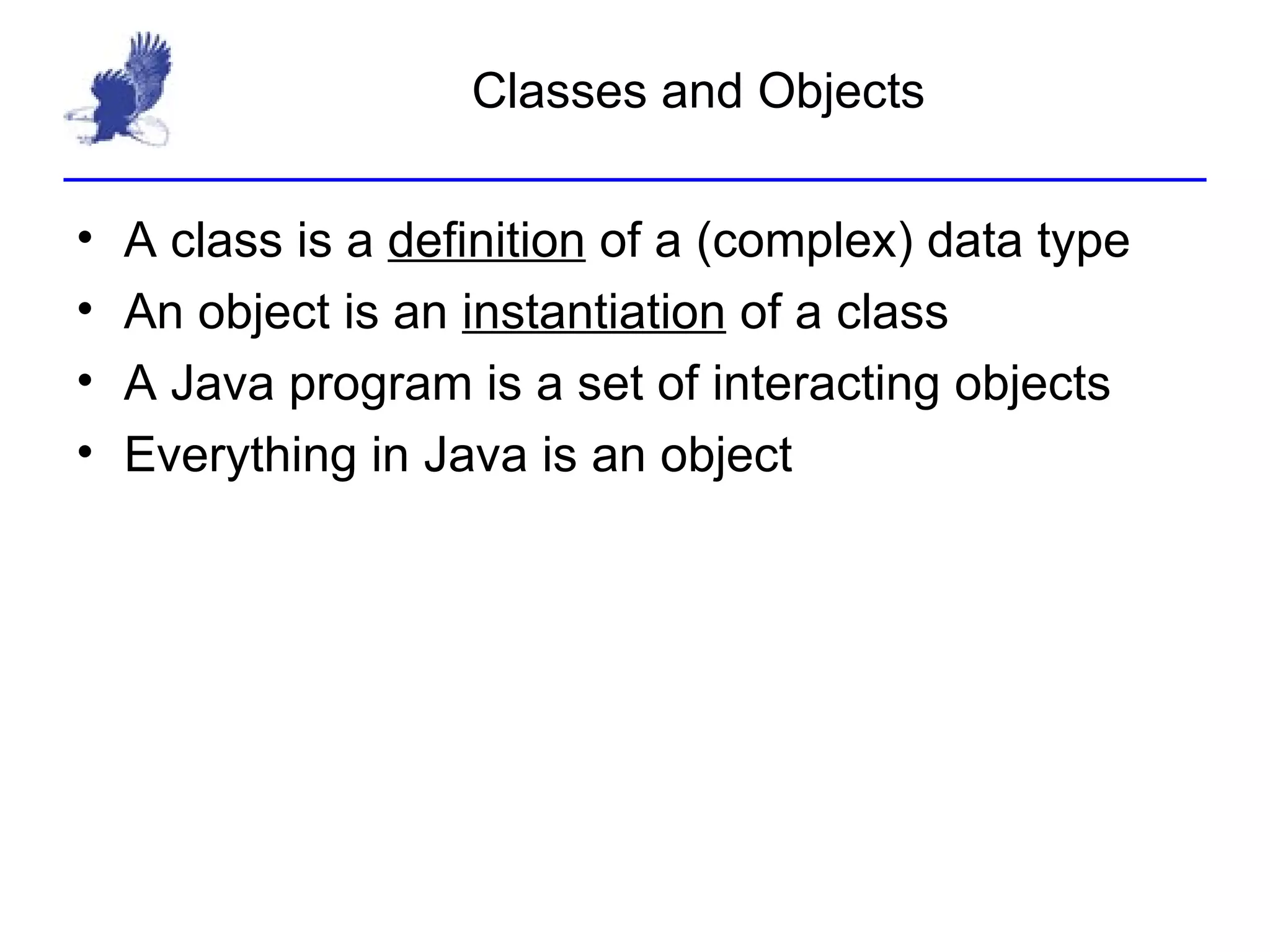 Classes and Objects A class is a  definition  of a (complex) data type An object is an  instantiation  of a class A Java program is a set of interacting objects Everything in Java is an object 
